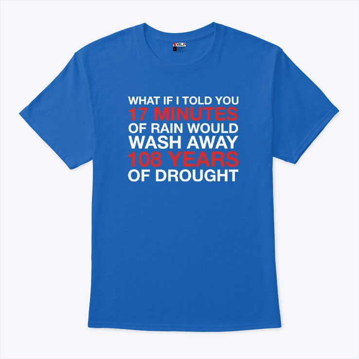 What If I Told You 17 Minutes Of Rain Would Wash Away 108 Years Of Drought Shirt Unisex